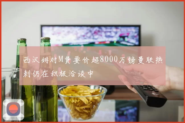 西汉姆对M费要价超8000万镑曼联热刺仍在积极洽谈中