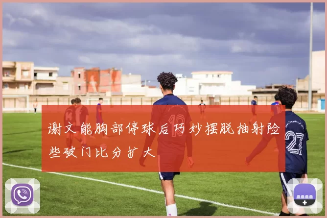 谢文能胸部停球后巧妙摆脱抽射险些破门比分扩大