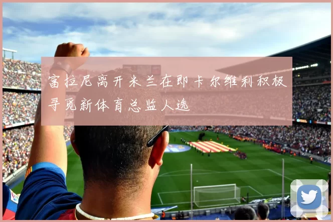 富拉尼离开米兰在即卡尔维利积极寻觅新体育总监人选