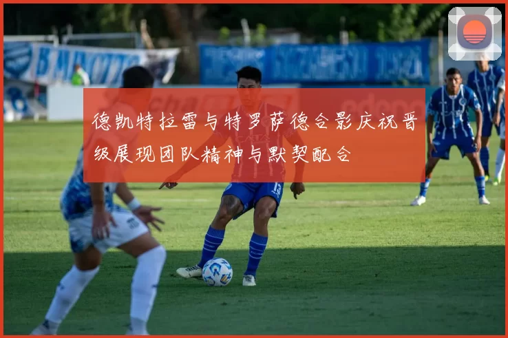 德凯特拉雷与特罗萨德合影庆祝晋级展现团队精神与默契配合