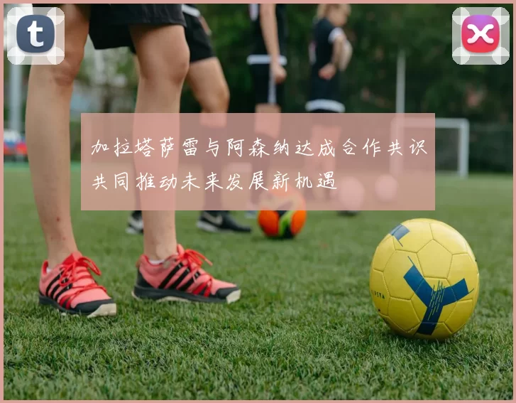 加拉塔萨雷与阿森纳达成合作共识共同推动未来发展新机遇