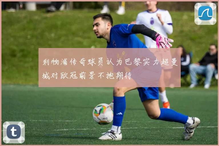利物浦传奇球员认为巴黎实力超曼城对欧冠前景不抱期待