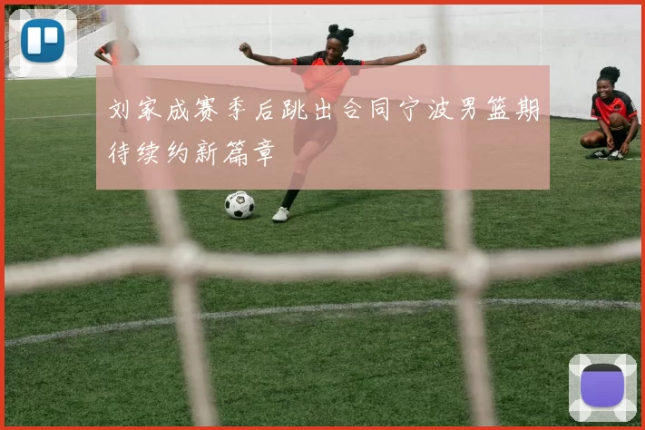 刘家成赛季后跳出合同宁波男篮期待续约新篇章
