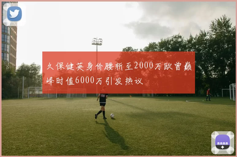 久保健英身价腰斩至2000万欧曾巅峰时值6000万引发热议