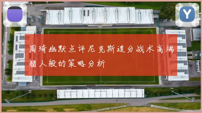 周琦幽默点评尼克斯追分战术高端猎人般的策略分析