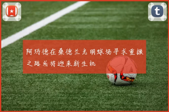阿玛德在桑德兰光明球场寻求重振之路或将迎来新生机