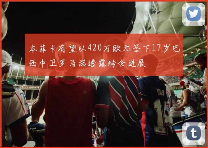 本菲卡有望以420万欧元签下17岁巴西中卫罗马诺透露转会进展