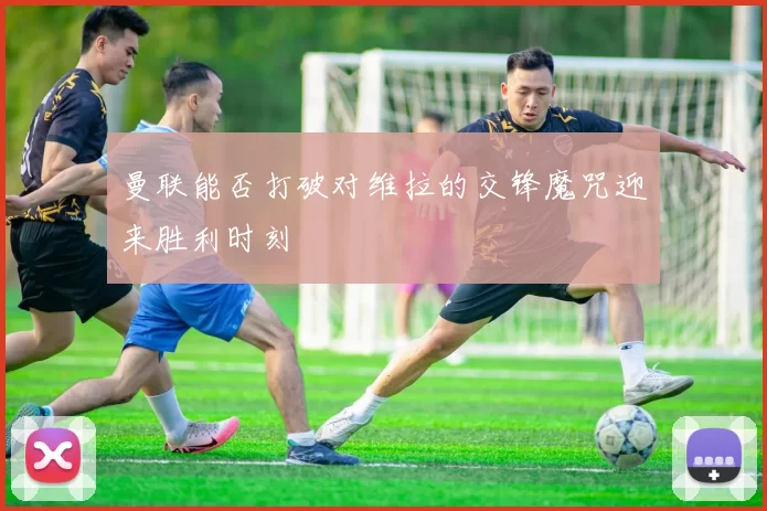 曼联能否打破对维拉的交锋魔咒迎来胜利时刻
