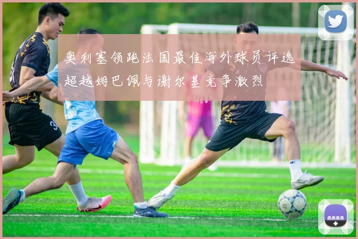 奥利塞领跑法国最佳海外球员评选超越姆巴佩与谢尔基竞争激烈
