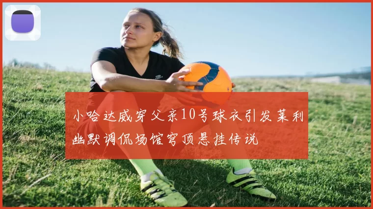 小哈达威穿父亲10号球衣引发莱利幽默调侃场馆穹顶悬挂传说