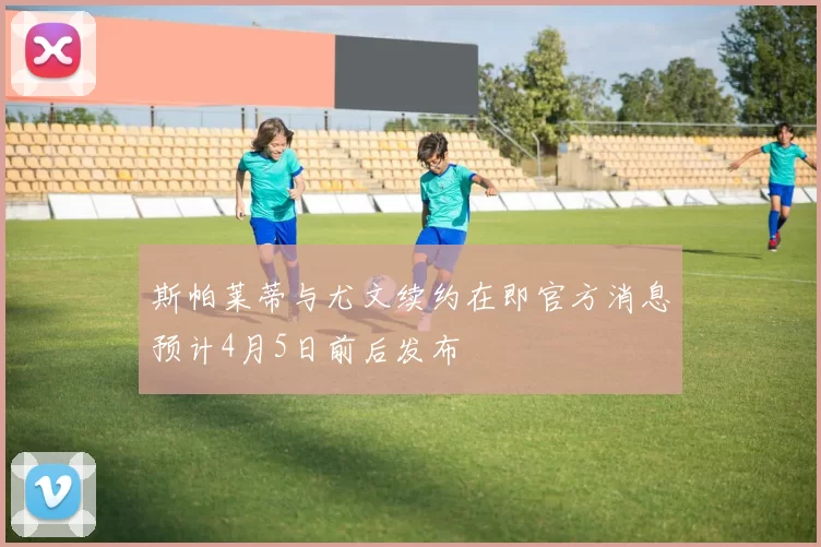 斯帕莱蒂与尤文续约在即官方消息预计4月5日前后发布