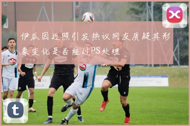 伊瓜因近照引发热议网友质疑其形象变化是否经过PS处理