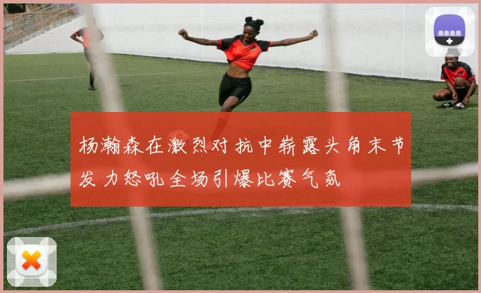 杨瀚森在激烈对抗中崭露头角末节发力怒吼全场引爆比赛气氛