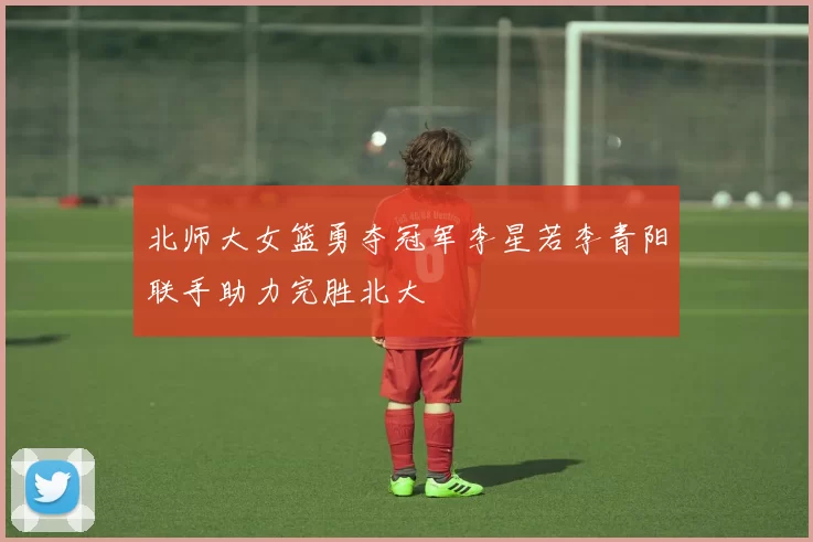 北师大女篮勇夺冠军李星若李青阳联手助力完胜北大