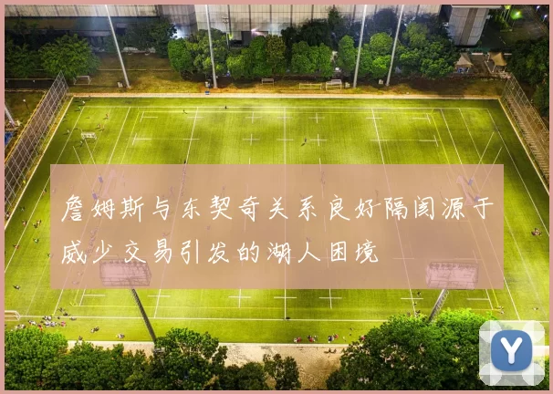 詹姆斯与东契奇关系良好隔阂源于威少交易引发的湖人困境