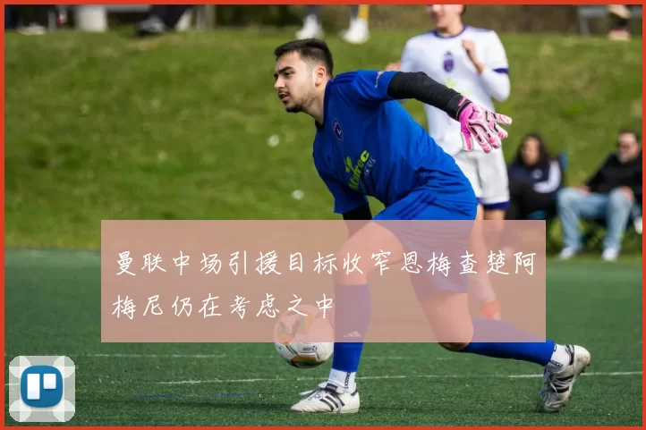 曼联中场引援目标收窄恩梅查楚阿梅尼仍在考虑之中
