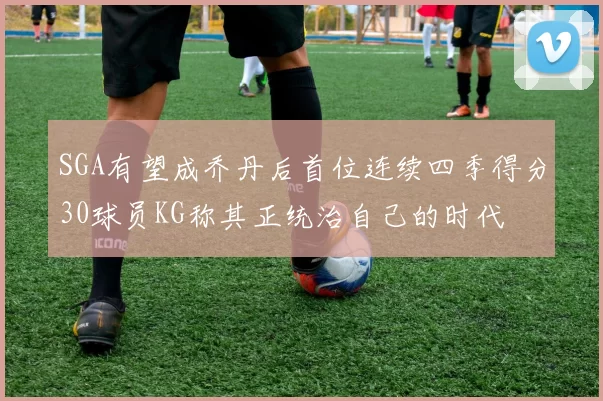 SGA有望成乔丹后首位连续四季得分30球员KG称其正统治自己的时代