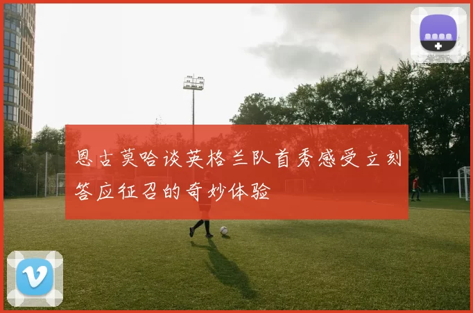 恩古莫哈谈英格兰队首秀感受立刻答应征召的奇妙体验