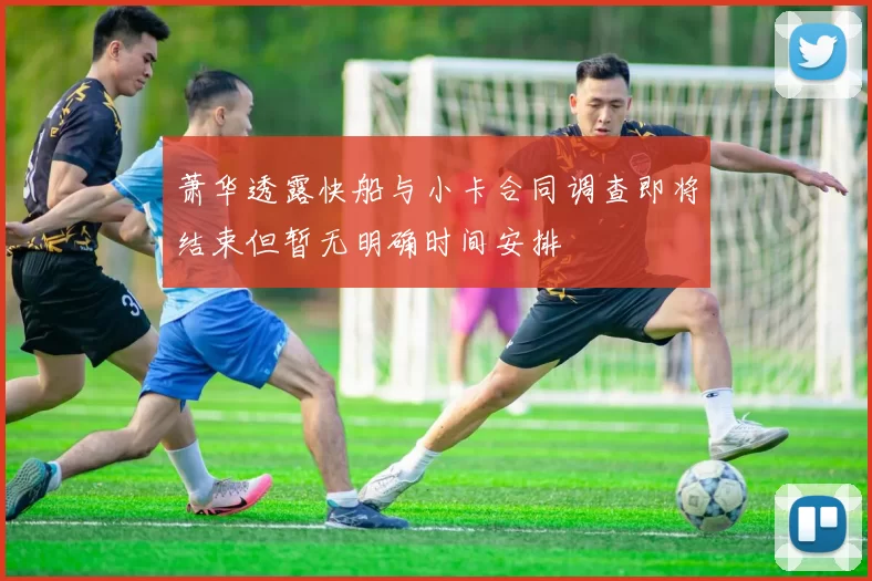 萧华透露快船与小卡合同调查即将结束但暂无明确时间安排