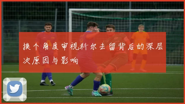 换个角度审视科尔去留背后的深层次原因与影响