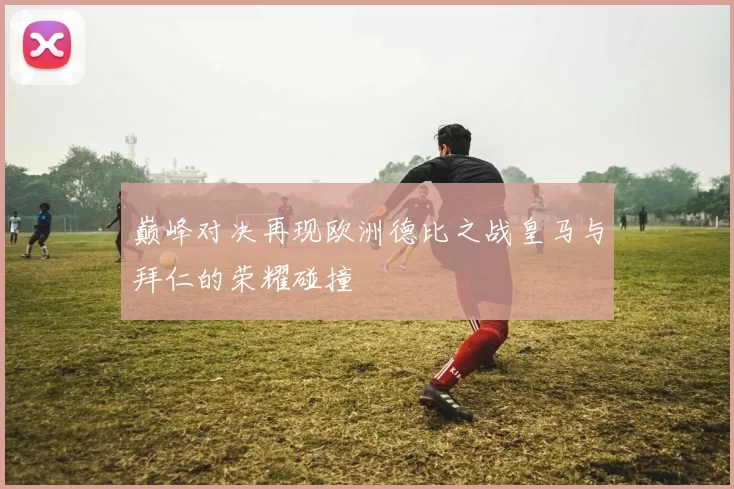 巅峰对决再现欧洲德比之战皇马与拜仁的荣耀碰撞