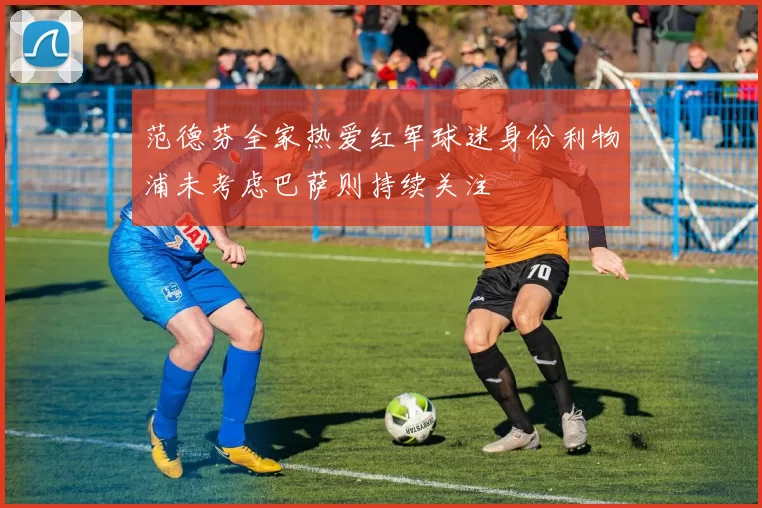 范德芬全家热爱红军球迷身份利物浦未考虑巴萨则持续关注