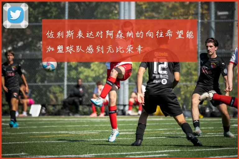 佐利斯表达对阿森纳的向往希望能加盟球队感到无比荣幸