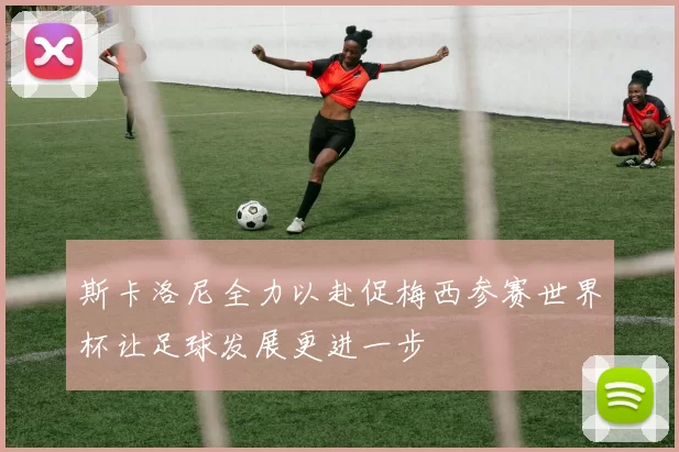 斯卡洛尼全力以赴促梅西参赛世界杯让足球发展更进一步