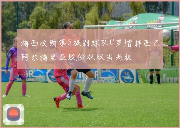 梅西收购第5级别球队C罗增持西乙阿尔梅里亚股份双双当老板