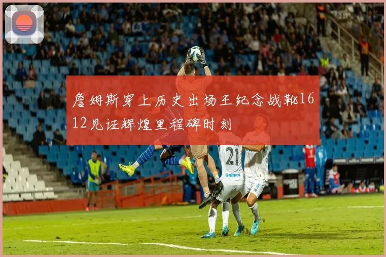 詹姆斯穿上历史出场王纪念战靴1612见证辉煌里程碑时刻