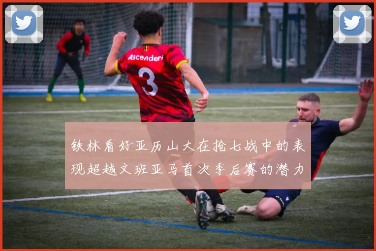 铁林看好亚历山大在抢七战中的表现超越文班亚马首次季后赛的潜力