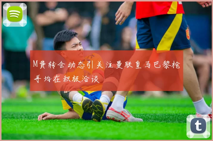 M费转会动态引关注曼联皇马巴黎枪手均在积极洽谈