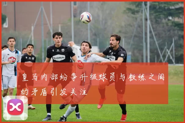 皇马内部纷争升级球员与教练之间的矛盾引发关注