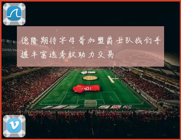 德隆期待字母哥加盟爵士队我们手握丰富选秀权助力交易