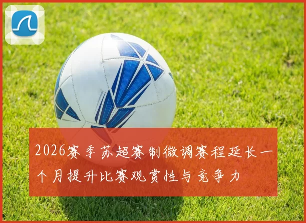 2026赛季苏超赛制微调赛程延长一个月提升比赛观赏性与竞争力