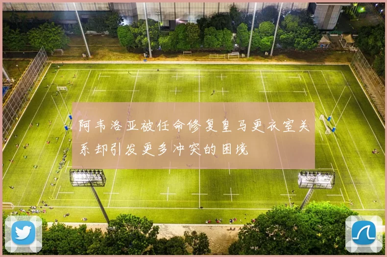 阿韦洛亚被任命修复皇马更衣室关系却引发更多冲突的困境
