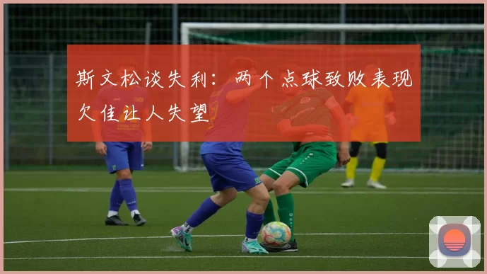 斯文松谈失利：两个点球致败表现欠佳让人失望